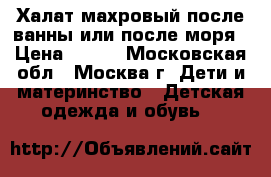 Халат махровый после ванны или после моря › Цена ­ 400 - Московская обл., Москва г. Дети и материнство » Детская одежда и обувь   